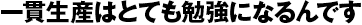 一貫生産はとても勉強になるんです 一貫生産はとても勉強になるんです